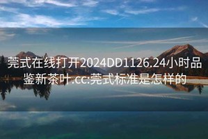 莞式在線(xiàn)打開(kāi)2024DD1126.24小時(shí)品鑒新茶葉.cc:莞式標準是怎樣的