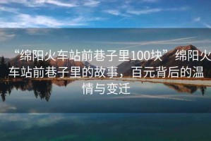 “綿陽(yáng)火車(chē)站前巷子里100塊”綿陽(yáng)火車(chē)站前巷子里的故事，百元背后的溫情與變遷