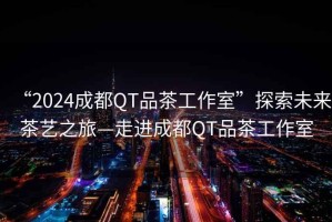 “2024成都QT品茶工作室”探索未來(lái)茶藝之旅—走進(jìn)成都QT品茶工作室