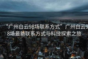 “廣州白云98場(chǎng)聯(lián)系方式”廣州白云98場(chǎng)最新聯(lián)系方式與科技探索之旅