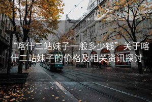 “喀什二站妹子一般多少錢(qián)”關(guān)于喀什二站妹子的價(jià)格及相關(guān)資訊探討