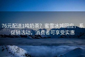 76元配送1噸奶茶？蜜雪冰城回應，系促銷(xiāo)活動(dòng)，消費者可享受實(shí)惠