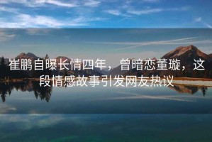 崔鵬自曝長(cháng)情四年，曾暗戀董璇，這段情感故事引發(fā)網(wǎng)友熱議
