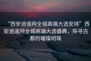“西安逍遙網(wǎng)全城高端大選安排”西安逍遙網(wǎng)全城高端大選盛典，探尋古都的璀璨明珠