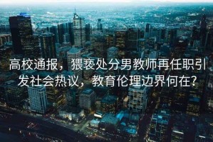 高校通報，猥褻處分男教師再任職引發(fā)社會(huì )熱議，教育倫理邊界何在？