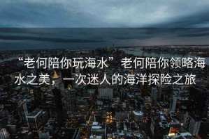 “老何陪你玩海水”老何陪你領(lǐng)略海水之美，一次迷人的海洋探險之旅
