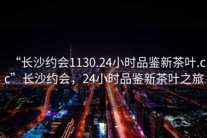 “長(cháng)沙約會(huì )1130.24小時(shí)品鑒新茶葉.cc”長(cháng)沙約會(huì )，24小時(shí)品鑒新茶葉之旅