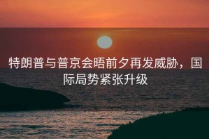 特朗普與普京會(huì )晤前夕再發(fā)威脅，國際局勢緊張升級