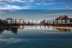 “東郊到家暗號大全”科技引領(lǐng)生活，東郊到家暗號大全
