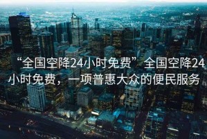 “全國空降24小時(shí)免費”全國空降24小時(shí)免費，一項普惠大眾的便民服務(wù)