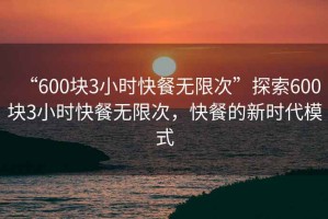 “600塊3小時(shí)快餐無(wú)限次”探索600塊3小時(shí)快餐無(wú)限次，快餐的新時(shí)代模式