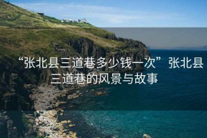 “張北縣三道巷多少錢(qián)一次”張北縣三道巷的風(fēng)景與故事