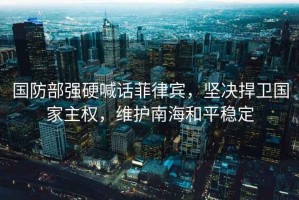 國防部強硬喊話(huà)菲律賓，堅決捍衛國家主權，維護南海和平穩定