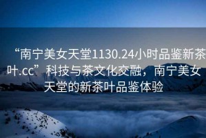 “南寧美女天堂1130.24小時(shí)品鑒新茶葉.cc”科技與茶文化交融，南寧美女天堂的新茶葉品鑒體驗