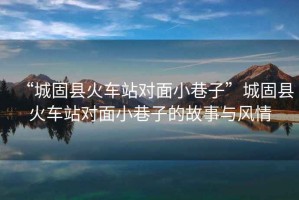 “城固縣火車(chē)站對面小巷子”城固縣火車(chē)站對面小巷子的故事與風(fēng)情