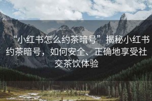 “小紅書(shū)怎么約茶暗號”揭秘小紅書(shū)約茶暗號，如何安全、正確地享受社交茶飲體驗