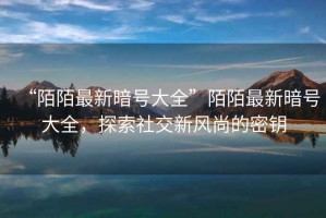 “陌陌最新暗號大全”陌陌最新暗號大全，探索社交新風(fēng)尚的密鑰