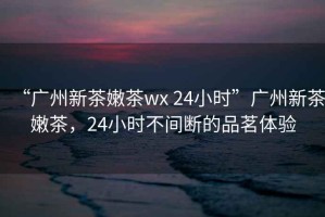 “廣州新茶嫩茶wx 24小時(shí)”廣州新茶嫩茶，24小時(shí)不間斷的品茗體驗