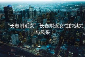 “長(cháng)春附近女”長(cháng)春附近女性的魅力與風(fēng)采