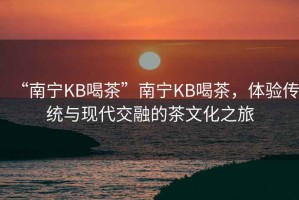“南寧KB喝茶”南寧KB喝茶，體驗傳統與現代交融的茶文化之旅