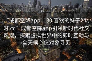 “成都空降app1130.喜歡的妹子24小時(shí).cc”成都空降app引領(lǐng)新時(shí)代社交風(fēng)潮，探索虛擬世界中的即時(shí)互動(dòng)與全天候心儀對象尋覓