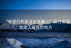 “哪里打的賣(mài)淫女錢(qián)最少”探討賣(mài)淫女收入最低的地方