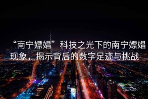 “南寧嫖娼”科技之光下的南寧嫖娼現象，揭示背后的數字足跡與挑戰