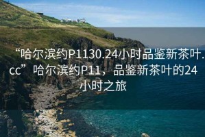 “哈爾濱約P1130.24小時(shí)品鑒新茶葉.cc”哈爾濱約P11，品鑒新茶葉的24小時(shí)之旅