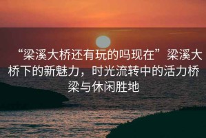 “梁溪大橋還有玩的嗎現在”梁溪大橋下的新魅力，時(shí)光流轉中的活力橋梁與休閑勝地