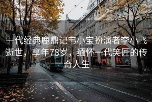 一代經(jīng)典鹿鼎記韋小寶扮演者李小飛逝世，享年78歲，緬懷一代笑匠的傳奇人生