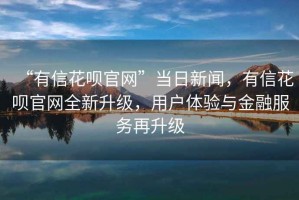 “有信花唄官網(wǎng)”當日新聞，有信花唄官網(wǎng)全新升級，用戶(hù)體驗與金融服務(wù)再升級