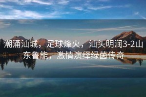 潮涌汕城，足球烽火，汕頭明潤3-2山東魯能，激情演繹綠茵傳奇