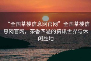 “全國茶樓信息網(wǎng)官網(wǎng)”全國茶樓信息網(wǎng)官網(wǎng)，茶香四溢的資訊世界與休閑勝地