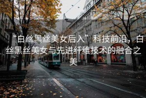 “白絲黑絲美女后入”科技前沿，白絲黑絲美女與先進(jìn)纖維技術(shù)的融合之美