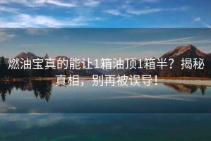 燃油寶真的能讓1箱油頂1箱半？揭秘真相，別再被誤導！