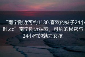 “南寧附近可約1130.喜歡的妹子24小時(shí).cc”南寧附近探索，可約的秘密與24小時(shí)的魅力女孩