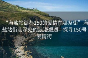 “海鹽站街巷150的愛(ài)情在哪條街”海鹽站街巷深處的浪漫邂逅—探尋150號愛(ài)情街