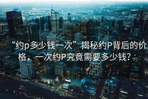 “約p多少錢(qián)一次”揭秘約P背后的價(jià)格，一次約P究竟需要多少錢(qián)？
