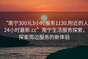 “南寧300元3小時(shí)服務(wù)1130.附近的人24小時(shí)最新.cc”南寧生活服務(wù)探索，探索周邊服務(wù)的新體驗