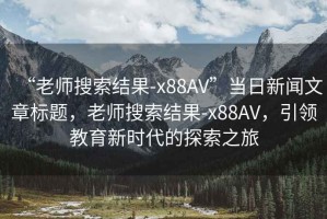 “老師搜索結果-x88AV”當日新聞文章標題，老師搜索結果-x88AV，引領(lǐng)教育新時(shí)代的探索之旅