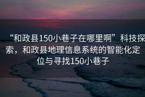“和政縣150小巷子在哪里啊”科技探索，和政縣地理信息系統的智能化定位與尋找150小巷子