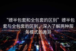 “嫖半包套和全包套的區別”嫖半包套與全包套的區別，深入了解兩種服務(wù)模式的差異