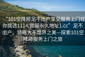“101空降師足不出戶(hù)享受服務(wù)上門(mén)任你挑選1114.官網(wǎng)永久地址1.cc”足不出戶(hù)，領(lǐng)略大千世界之美—探索101空降師服務(wù)上門(mén)之旅