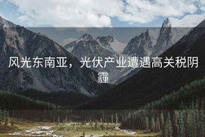 風(fēng)光東南亞，光伏產(chǎn)業(yè)遭遇高關(guān)稅陰霾
