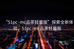 “51pc·mc品茶輕量版”探索全新體驗，51pc·mc品茶輕量版