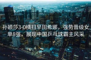 孫穎莎3-0橫掃早田希娜，強勢晉級女單8強，展現中國乒乓球霸主風(fēng)采