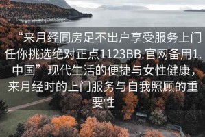 “來(lái)月經(jīng)同房足不出戶(hù)享受服務(wù)上門(mén)任你挑選絕對正點(diǎn)1123BB.官網(wǎng)備用1.中國”現代生活的便捷與女性健康，來(lái)月經(jīng)時(shí)的上門(mén)服務(wù)與自我照顧的重要性
