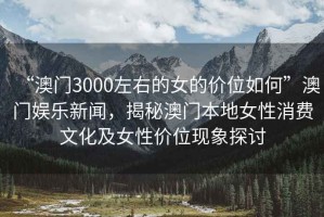 “澳門(mén)3000左右的女的價(jià)位如何”澳門(mén)娛樂(lè )新聞，揭秘澳門(mén)本地女性消費文化及女性?xún)r(jià)位現象探討