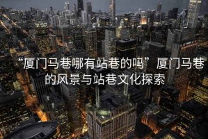 “廈門(mén)馬巷哪有站巷的嗎”廈門(mén)馬巷的風(fēng)景與站巷文化探索