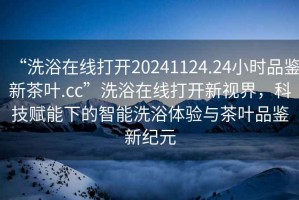 “洗浴在線(xiàn)打開(kāi)20241124.24小時(shí)品鑒新茶葉.cc”洗浴在線(xiàn)打開(kāi)新視界，科技賦能下的智能洗浴體驗與茶葉品鑒新紀元
